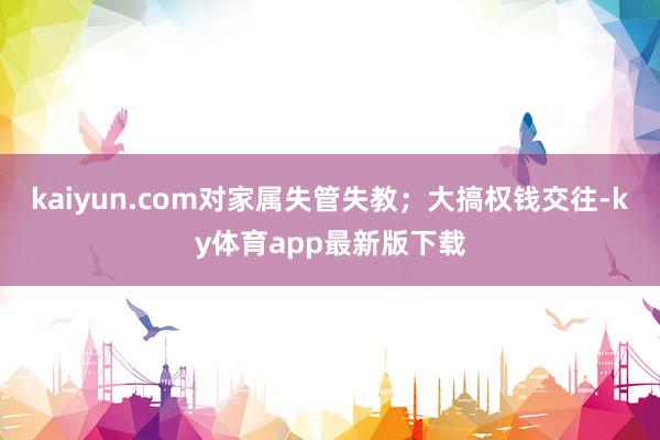 kaiyun.com对家属失管失教；大搞权钱交往-ky体育app最新版下载