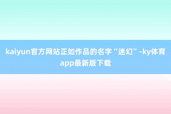 kaiyun官方网站正如作品的名字“迷幻”-ky体育app最新版下载
