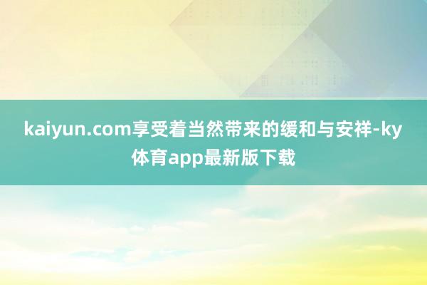 kaiyun.com享受着当然带来的缓和与安祥-ky体育app最新版下载