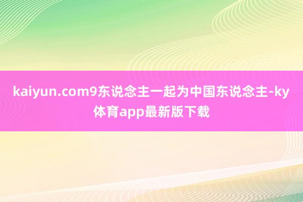 kaiyun.com9东说念主一起为中国东说念主-ky体育app最新版下载