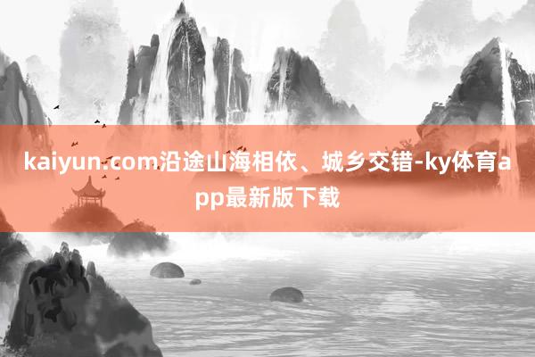 kaiyun.com沿途山海相依、城乡交错-ky体育app最新版下载