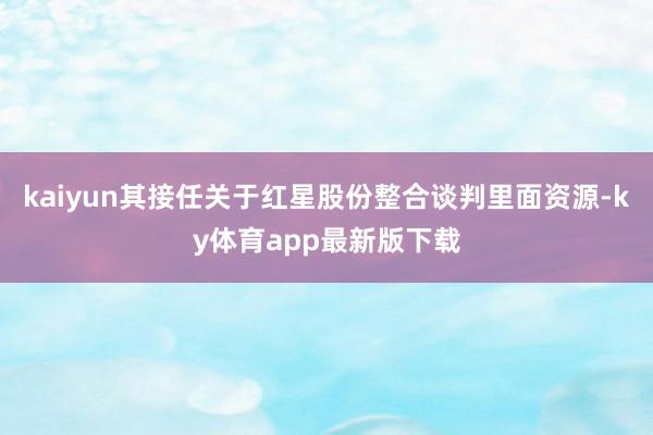 kaiyun其接任关于红星股份整合谈判里面资源-ky体育app最新版下载
