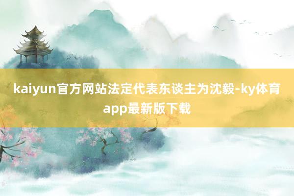 kaiyun官方网站法定代表东谈主为沈毅-ky体育app最新版下载