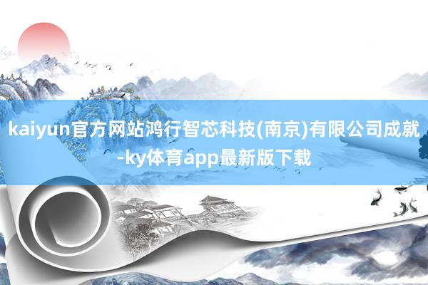 kaiyun官方网站鸿行智芯科技(南京)有限公司成就-ky体育app最新版下载