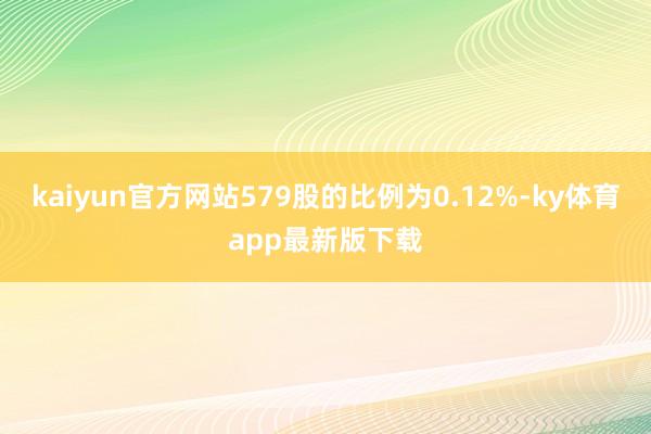 kaiyun官方网站579股的比例为0.12%-ky体育app最新版下载