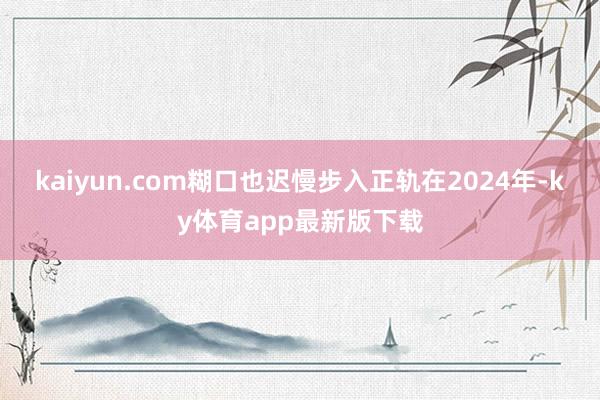 kaiyun.com糊口也迟慢步入正轨在2024年-ky体育app最新版下载