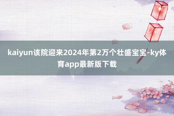 kaiyun该院迎来2024年第2万个壮盛宝宝-ky体育app最新版下载