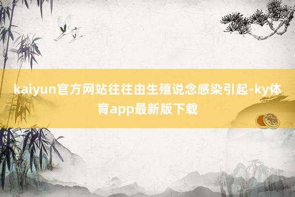 kaiyun官方网站往往由生殖说念感染引起-ky体育app最新版下载