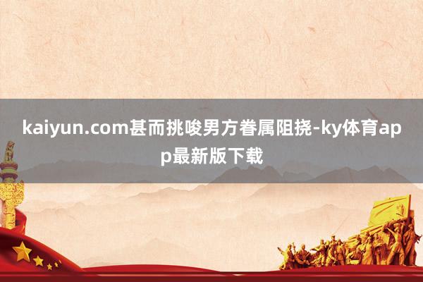 kaiyun.com甚而挑唆男方眷属阻挠-ky体育app最新版下载