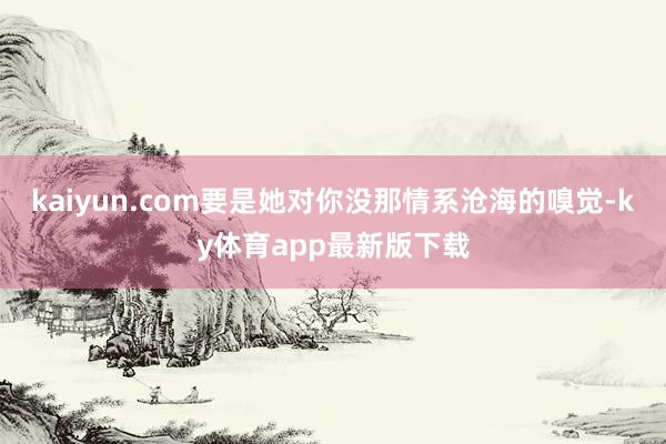 kaiyun.com要是她对你没那情系沧海的嗅觉-ky体育app最新版下载