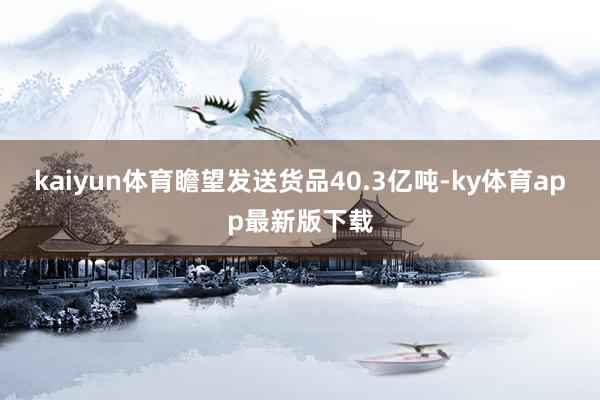 kaiyun体育瞻望发送货品40.3亿吨-ky体育app最新版下载