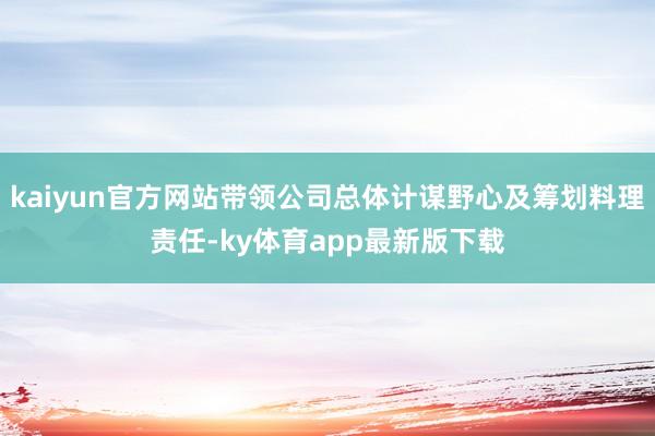 kaiyun官方网站带领公司总体计谋野心及筹划料理责任-ky体育app最新版下载