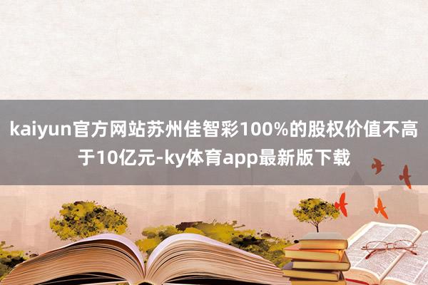 kaiyun官方网站苏州佳智彩100%的股权价值不高于10亿元-ky体育app最新版下载