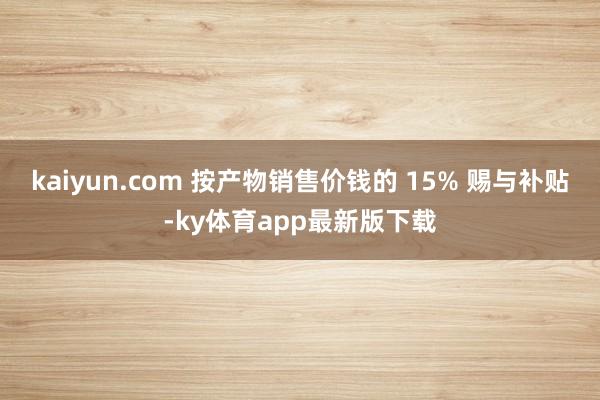kaiyun.com 按产物销售价钱的 15% 赐与补贴-ky体育app最新版下载