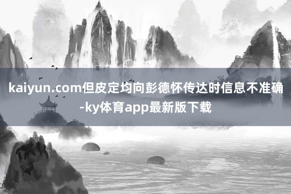 kaiyun.com但皮定均向彭德怀传达时信息不准确-ky体育app最新版下载