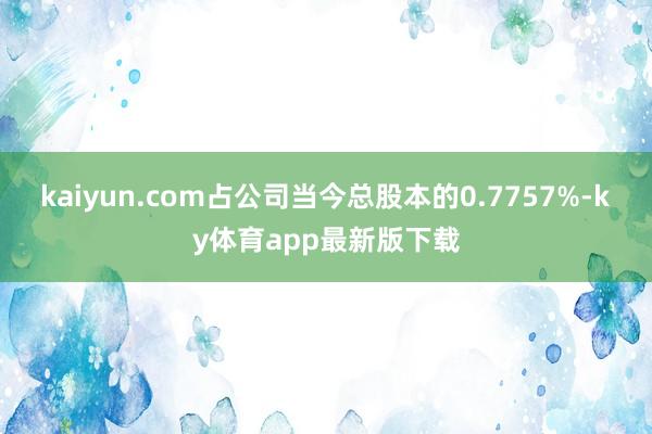 kaiyun.com占公司当今总股本的0.7757%-ky体育app最新版下载