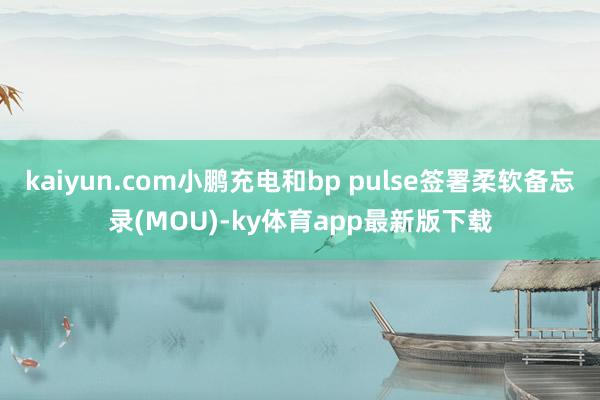kaiyun.com小鹏充电和bp pulse签署柔软备忘录(MOU)-ky体育app最新版下载