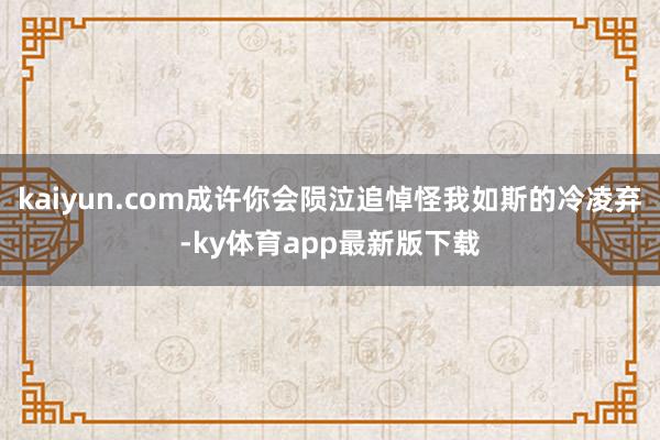 kaiyun.com成许你会陨泣追悼怪我如斯的冷凌弃-ky体育app最新版下载