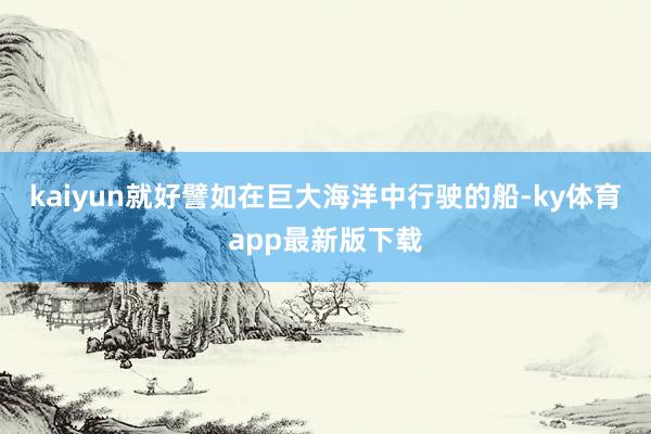 kaiyun就好譬如在巨大海洋中行驶的船-ky体育app最新版下载