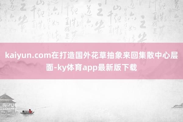 kaiyun.com在打造国外花草抽象来回集散中心层面-ky体育app最新版下载