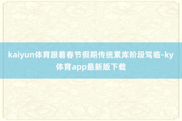 kaiyun体育跟着春节假期传统累库阶段驾临-ky体育app最新版下载