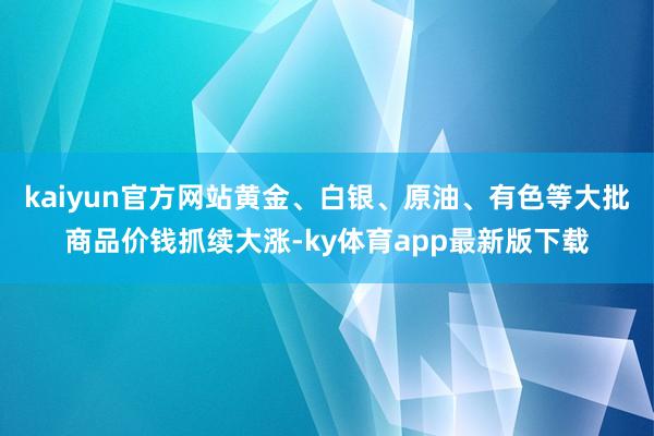 kaiyun官方网站黄金、白银、原油、有色等大批商品价钱抓续大涨-ky体育app最新版下载