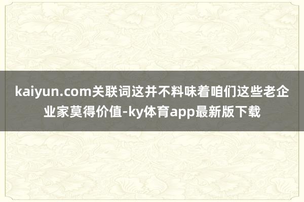 kaiyun.com关联词这并不料味着咱们这些老企业家莫得价值-ky体育app最新版下载