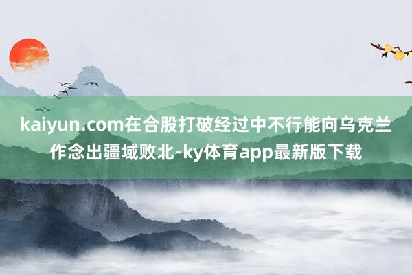 kaiyun.com在合股打破经过中不行能向乌克兰作念出疆域败北-ky体育app最新版下载