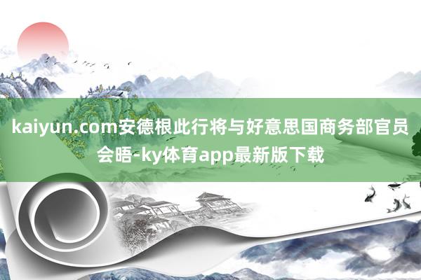 kaiyun.com安德根此行将与好意思国商务部官员会晤-ky体育app最新版下载