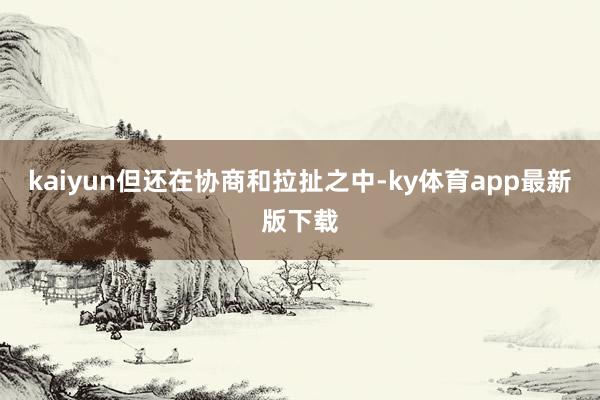 kaiyun但还在协商和拉扯之中-ky体育app最新版下载