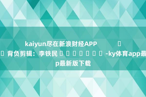 kaiyun尽在新浪财经APP            						背负剪辑：李铁民 							-ky体育app最新版下载