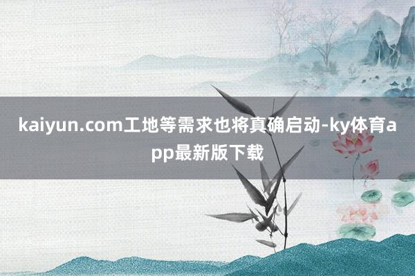 kaiyun.com工地等需求也将真确启动-ky体育app最新版下载