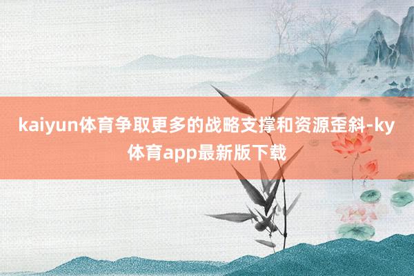 kaiyun体育争取更多的战略支撑和资源歪斜-ky体育app最新版下载