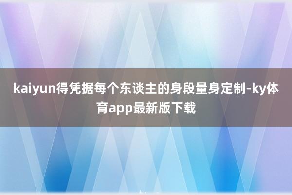 kaiyun得凭据每个东谈主的身段量身定制-ky体育app最新版下载