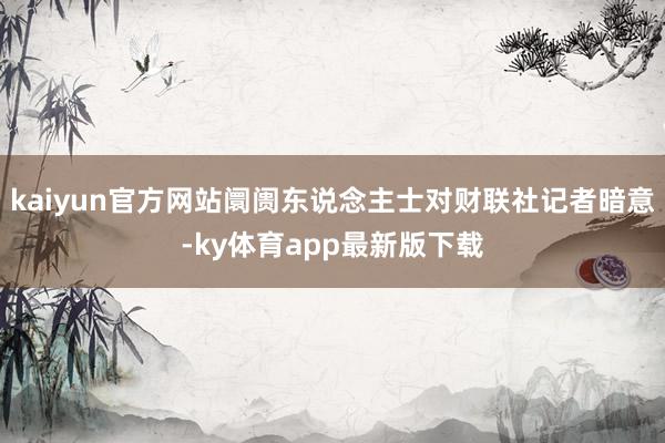 kaiyun官方网站阛阓东说念主士对财联社记者暗意-ky体育app最新版下载