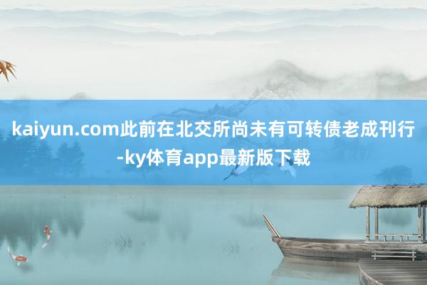 kaiyun.com此前在北交所尚未有可转债老成刊行-ky体育app最新版下载