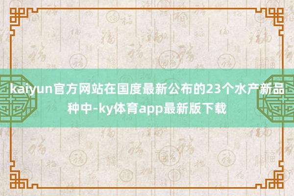 kaiyun官方网站在国度最新公布的23个水产新品种中-ky体育app最新版下载