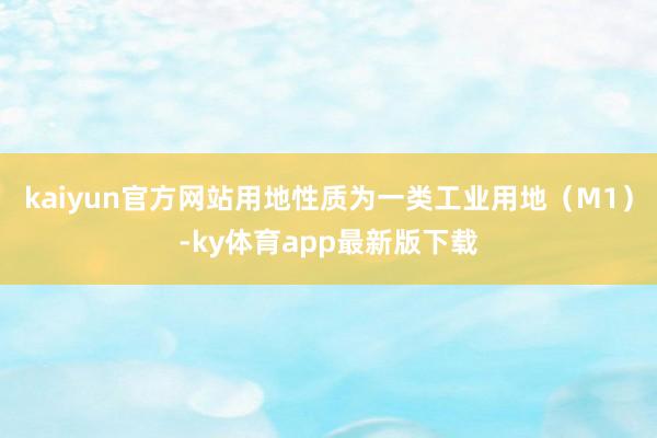 kaiyun官方网站用地性质为一类工业用地（M1）-ky体育app最新版下载