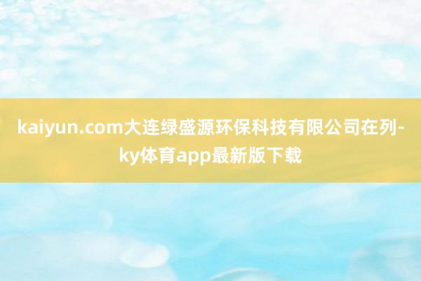 kaiyun.com大连绿盛源环保科技有限公司在列-ky体育app最新版下载