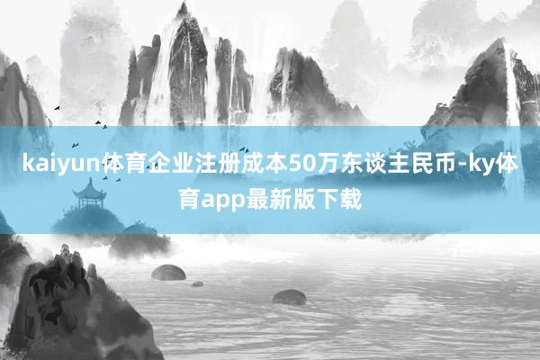 kaiyun体育企业注册成本50万东谈主民币-ky体育app最新版下载