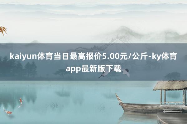 kaiyun体育当日最高报价5.00元/公斤-ky体育app最新版下载
