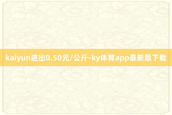 kaiyun进出0.50元/公斤-ky体育app最新版下载