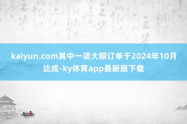 kaiyun.com其中一项大额订单于2024年10月达成-ky体育app最新版下载