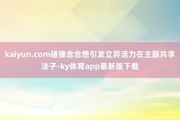 kaiyun.com碰撞念念想引发立异活力在主题共享法子-ky体育app最新版下载