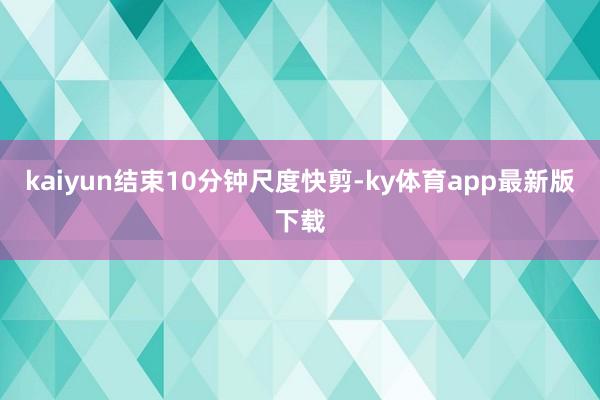 kaiyun结束10分钟尺度快剪-ky体育app最新版下载