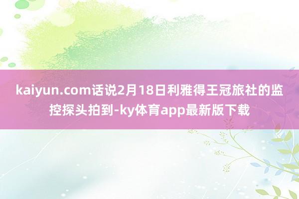 kaiyun.com话说2月18日利雅得王冠旅社的监控探头拍到-ky体育app最新版下载