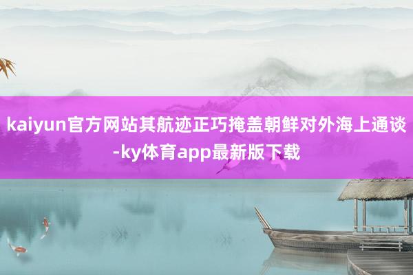 kaiyun官方网站其航迹正巧掩盖朝鲜对外海上通谈-ky体育app最新版下载