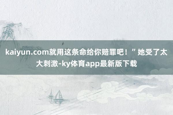 kaiyun.com就用这条命给你赔罪吧！”她受了太大刺激-ky体育app最新版下载