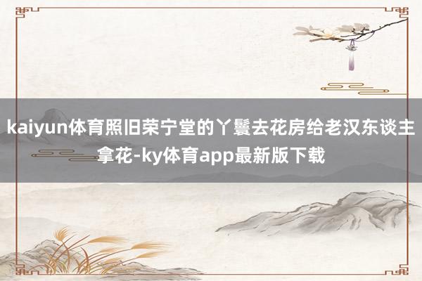 kaiyun体育照旧荣宁堂的丫鬟去花房给老汉东谈主拿花-ky体育app最新版下载