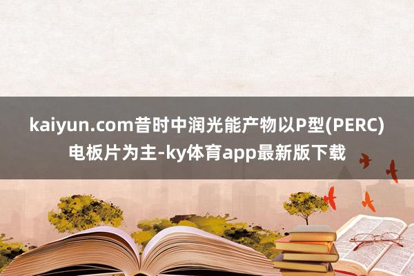 kaiyun.com昔时中润光能产物以P型(PERC)电板片为主-ky体育app最新版下载